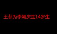 王菲为李嫣庆生14岁生日 李嫣现在的图片打扮成熟身材引热议