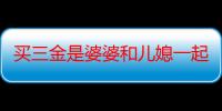 买三金是婆婆和儿媳一起去买吗