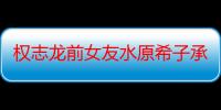 权志龙前女友水原希子承认恋情 其个人资料男朋友是谁